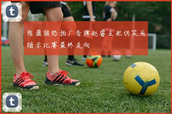 陈盈骏怒拍广告牌赵睿五犯仍笑或暗示比赛最终走向