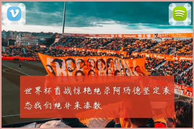 世界杯首战惊艳绝杀阿玛德坚定表态我们绝非来凑数