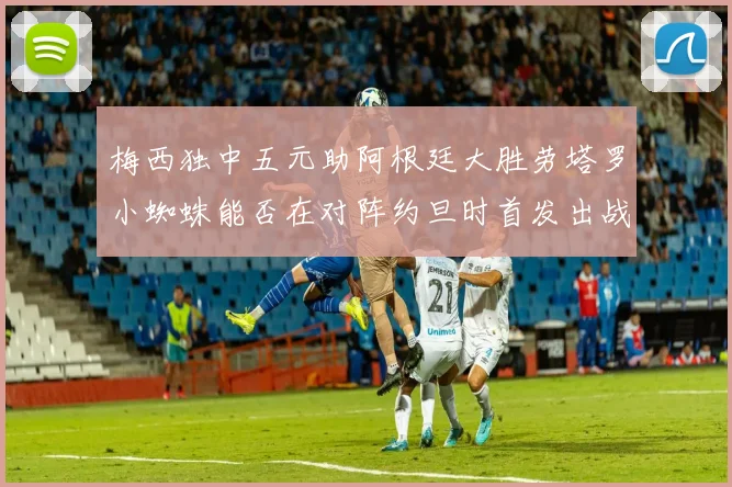 梅西独中五元助阿根廷大胜劳塔罗小蜘蛛能否在对阵约旦时首发出战