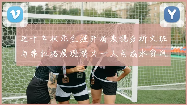 近十年状元生涯开局表现分析文班与弗拉格展现潜力一人或成水货风险