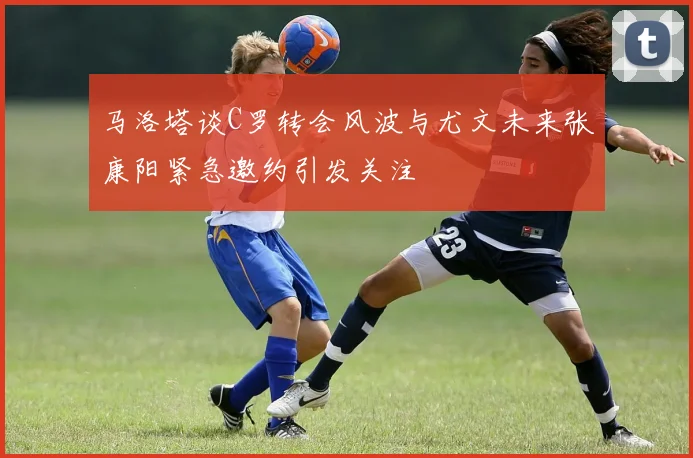 马洛塔谈C罗转会风波与尤文未来张康阳紧急邀约引发关注