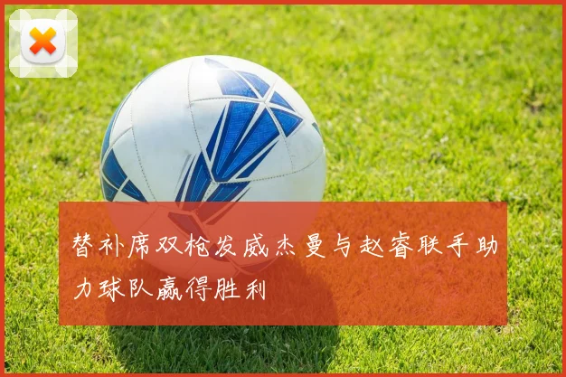 替补席双枪发威杰曼与赵睿联手助力球队赢得胜利
